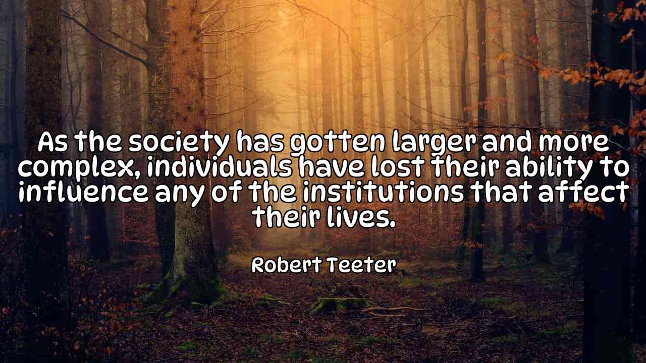 As the society has gotten larger and more complex, individuals have lost their ability to influence any of the institutions that affect their lives. - Robert Teeter