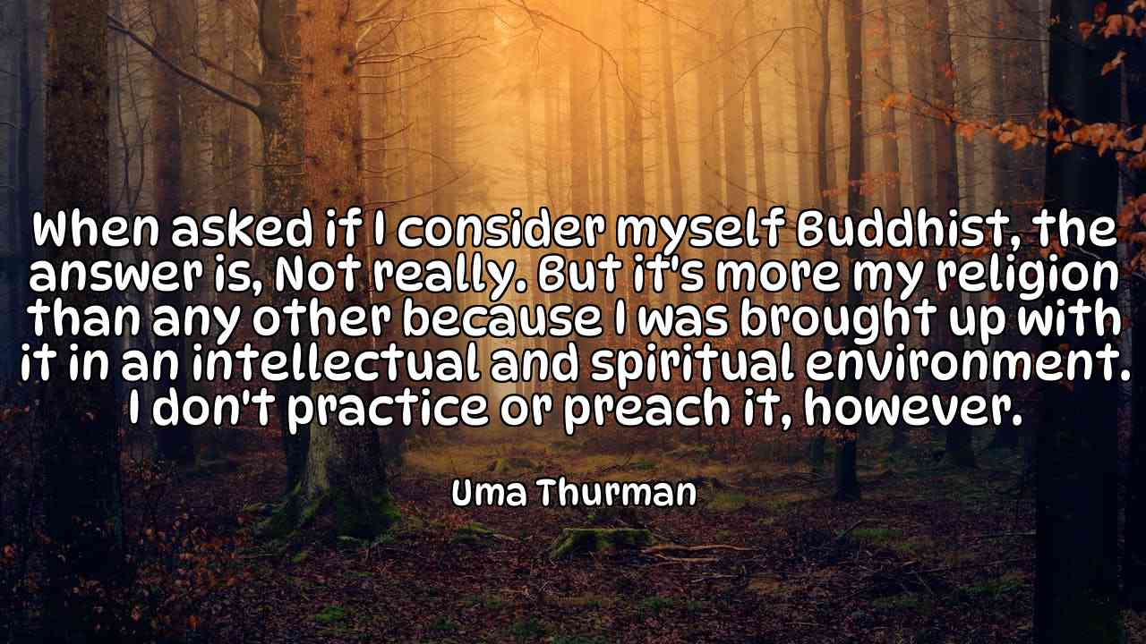 When asked if I consider myself Buddhist, the answer is, Not really. But it's more my religion than any other because I was brought up with it in an intellectual and spiritual environment. I don't practice or preach it, however. - Uma Thurman