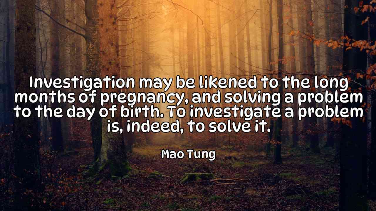 Investigation may be likened to the long months of pregnancy, and solving a problem to the day of birth. To investigate a problem is, indeed, to solve it. - Mao Tung