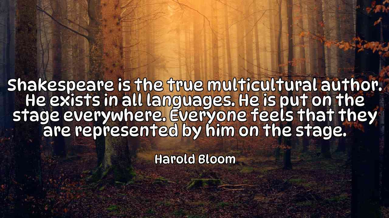 Shakespeare is the true multicultural author. He exists in all languages. He is put on the stage everywhere. Everyone feels that they are represented by him on the stage. - Harold Bloom