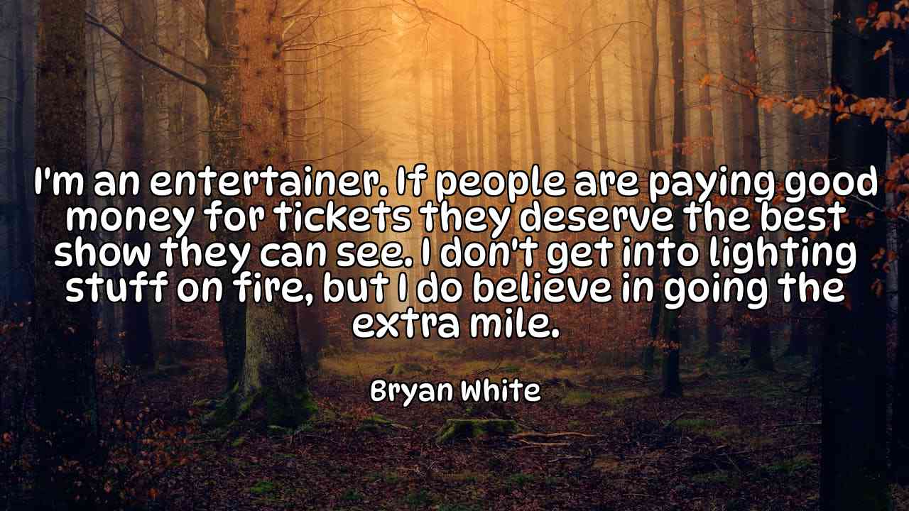 I'm an entertainer. If people are paying good money for tickets they deserve the best show they can see. I don't get into lighting stuff on fire, but I do believe in going the extra mile. - Bryan White