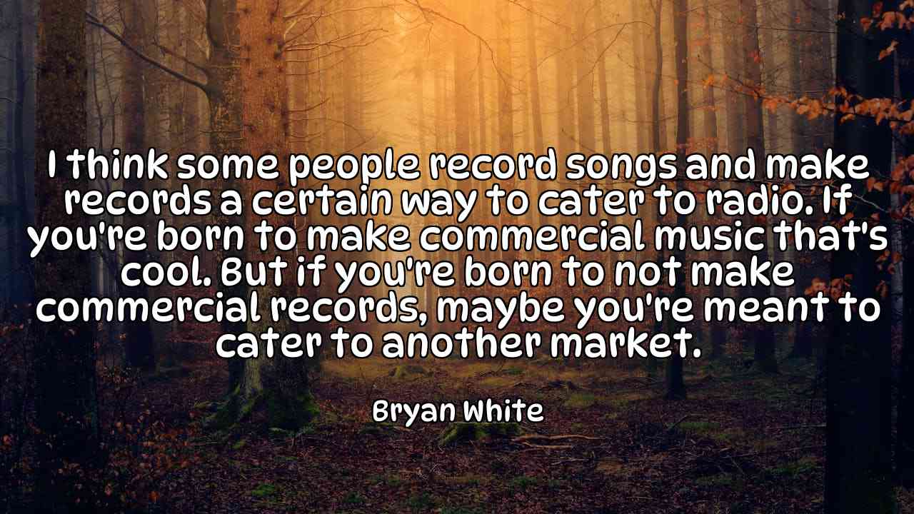 I think some people record songs and make records a certain way to cater to radio. If you're born to make commercial music that's cool. But if you're born to not make commercial records, maybe you're meant to cater to another market. - Bryan White