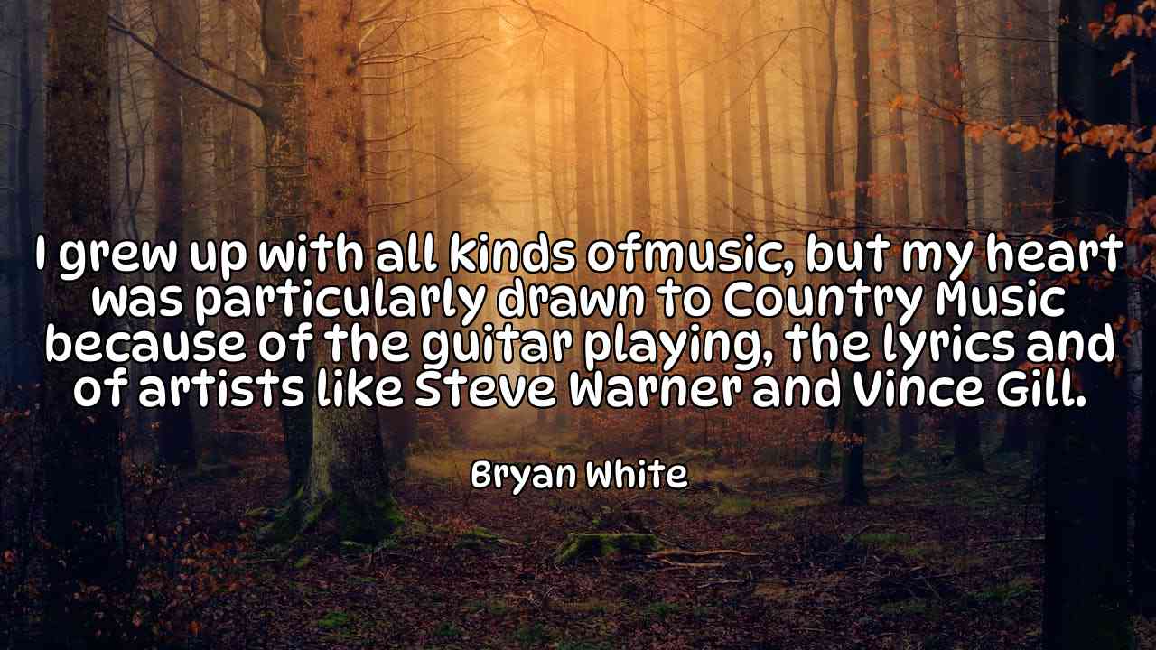 I grew up with all kinds ofmusic, but my heart was particularly drawn to Country Music because of the guitar playing, the lyrics and of artists like Steve Warner and Vince Gill. - Bryan White