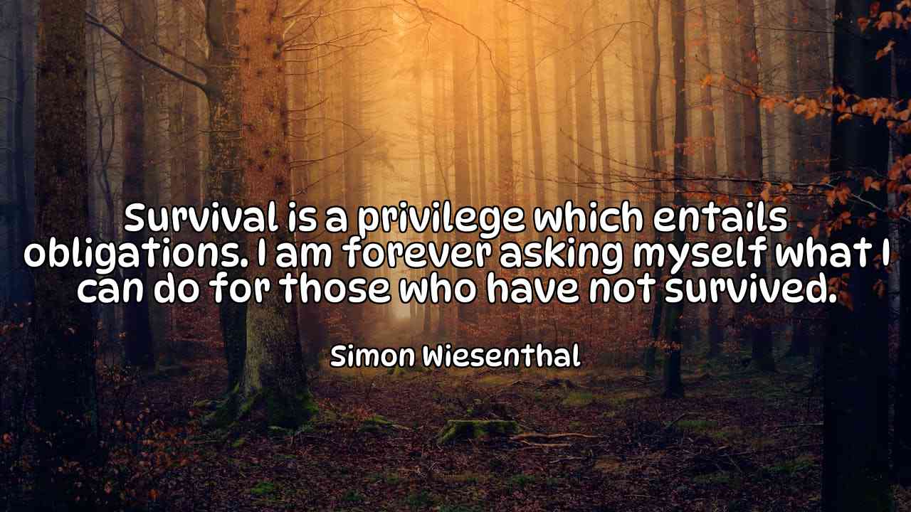 Survival is a privilege which entails obligations. I am forever asking myself what I can do for those who have not survived. - Simon Wiesenthal