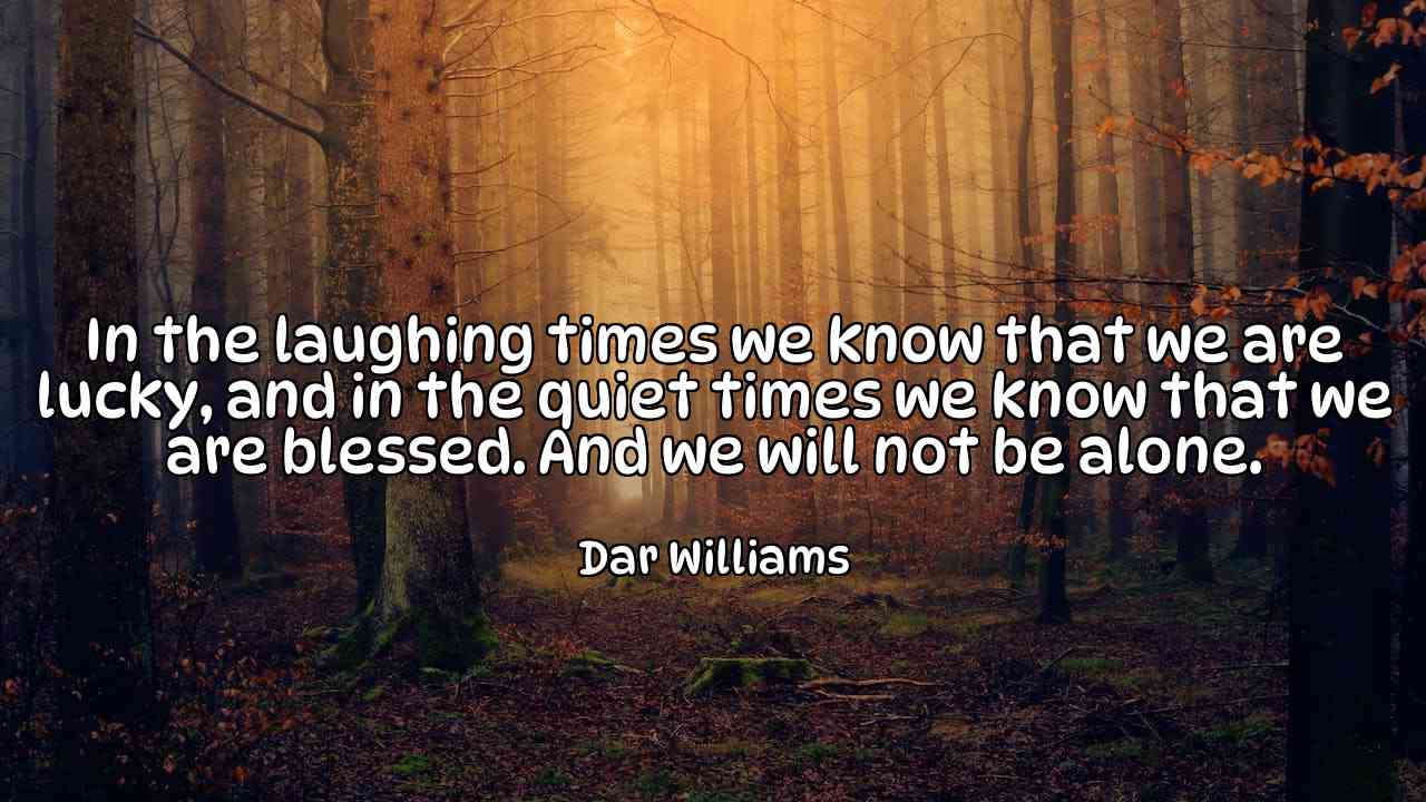 In the laughing times we know that we are lucky, and in the quiet times we know that we are blessed. And we will not be alone. - Dar Williams