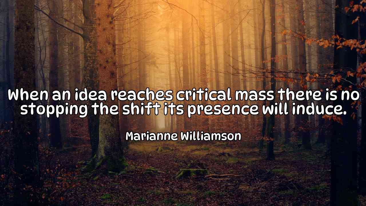 When an idea reaches critical mass there is no stopping the shift its presence will induce. - Marianne Williamson