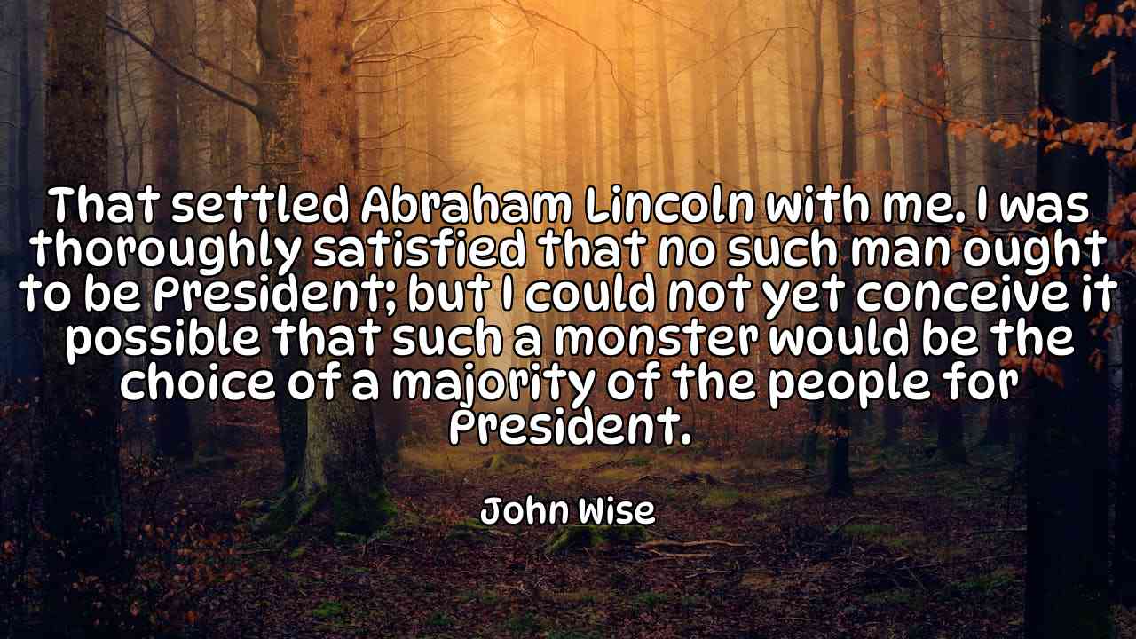 That settled Abraham Lincoln with me. I was thoroughly satisfied that no such man ought to be President; but I could not yet conceive it possible that such a monster would be the choice of a majority of the people for President. - John Wise