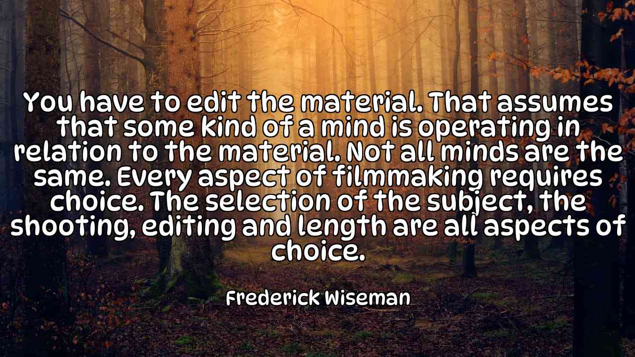 You have to edit the material. That assumes that some kind of a mind is operating in relation to the material. Not all minds are the same. Every aspect of filmmaking requires choice. The selection of the subject, the shooting, editing and length are all aspects of choice. - Frederick Wiseman