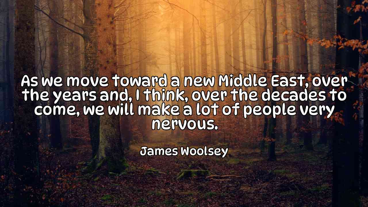 As we move toward a new Middle East, over the years and, I think, over the decades to come, we will make a lot of people very nervous. - James Woolsey