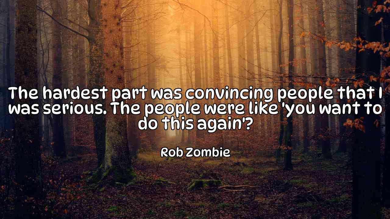 The hardest part was convincing people that I was serious. The people were like 'you want to do this again'? - Rob Zombie