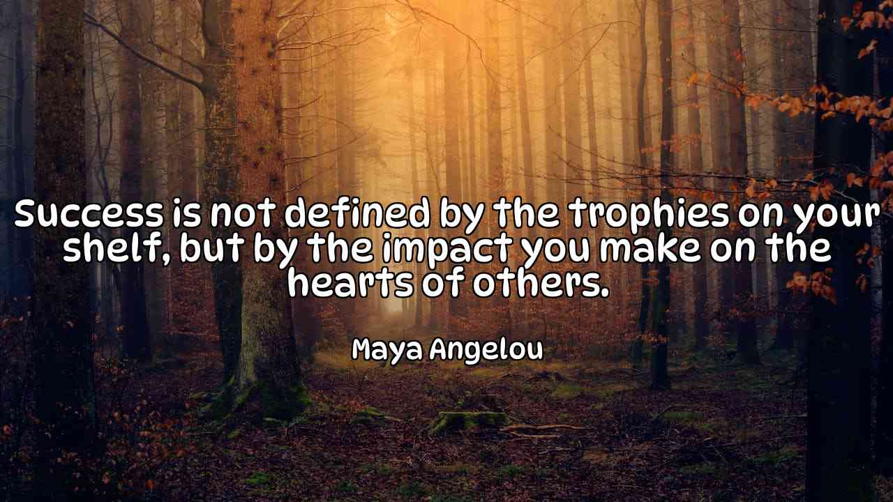 Success is not defined by the trophies on your shelf, but by the impact you make on the hearts of others. - Maya Angelou