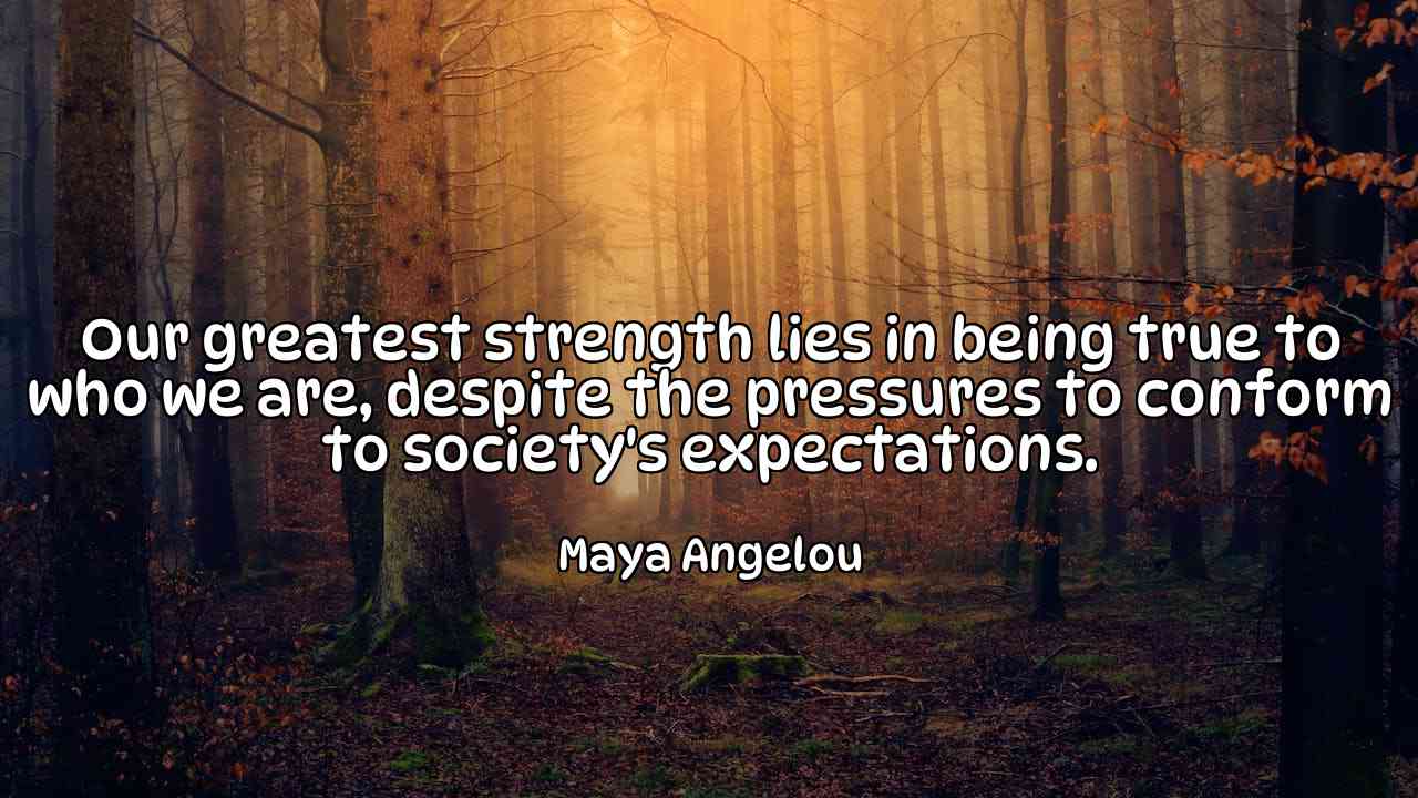 Our greatest strength lies in being true to who we are, despite the pressures to conform to society's expectations. - Maya Angelou