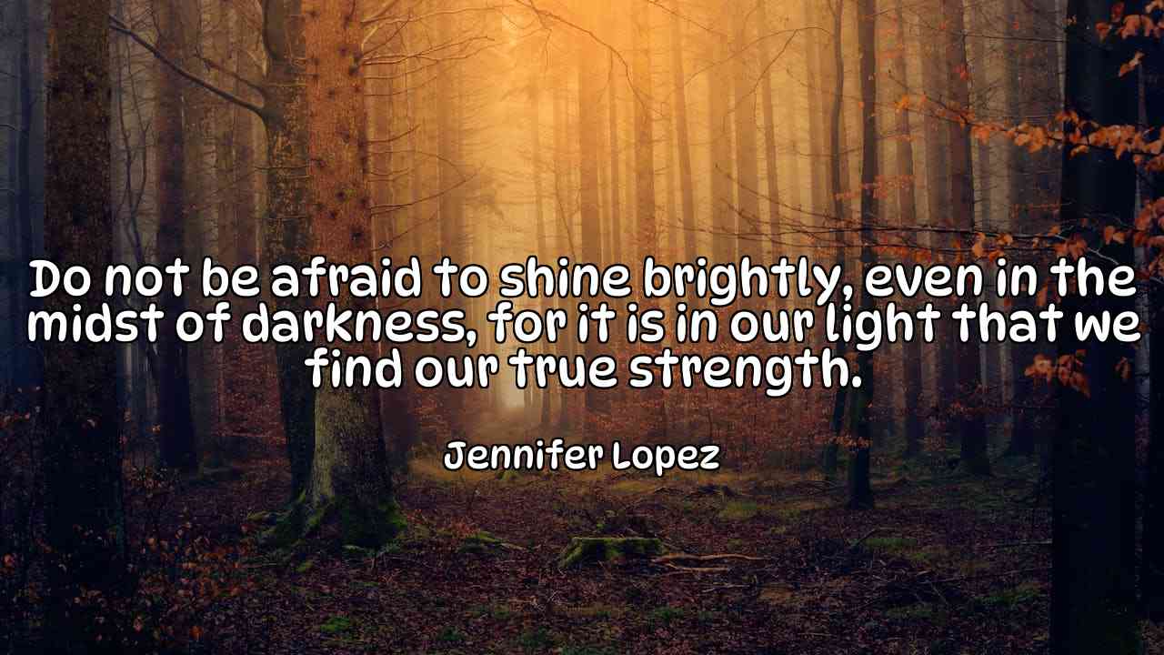 Do not be afraid to shine brightly, even in the midst of darkness, for it is in our light that we find our true strength. - Jennifer Lopez