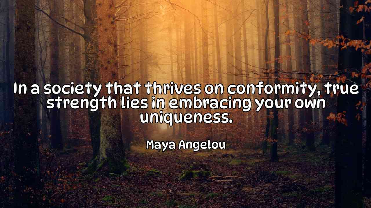 In a society that thrives on conformity, true strength lies in embracing your own uniqueness. - Maya Angelou