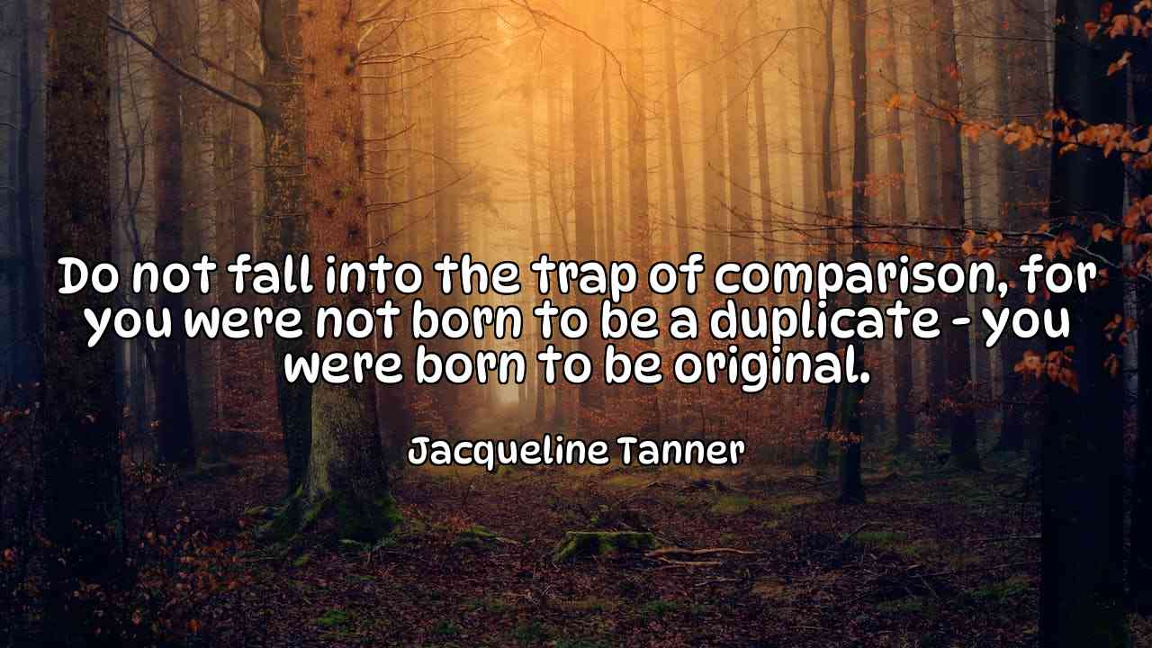 Do not fall into the trap of comparison, for you were not born to be a duplicate - you were born to be original. - Jacqueline Tanner