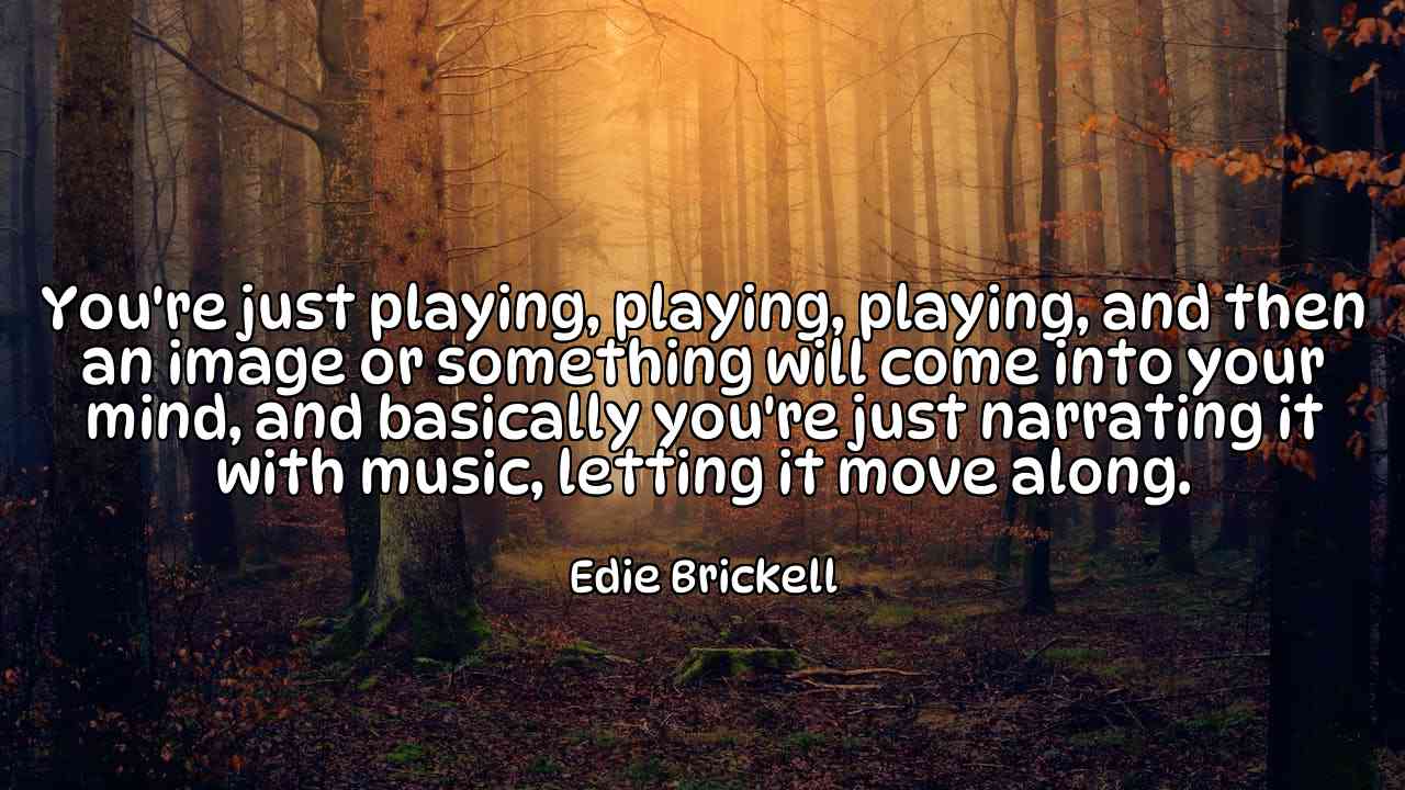 You're just playing, playing, playing, and then an image or something will come into your mind, and basically you're just narrating it with music, letting it move along. - Edie Brickell