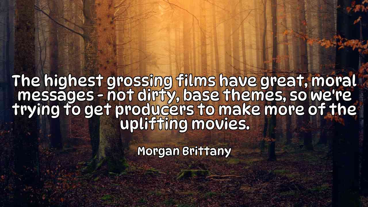 The highest grossing films have great, moral messages - not dirty, base themes, so we're trying to get producers to make more of the uplifting movies. - Morgan Brittany