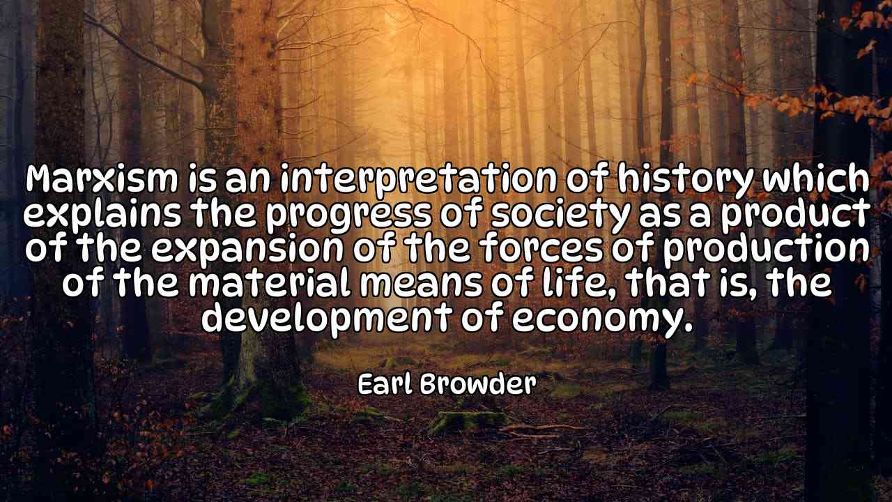 Marxism is an interpretation of history which explains the progress of society as a product of the expansion of the forces of production of the material means of life, that is, the development of economy. - Earl Browder