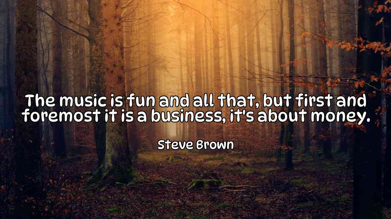 The music is fun and all that, but first and foremost it is a business, it's about money. - Steve Brown