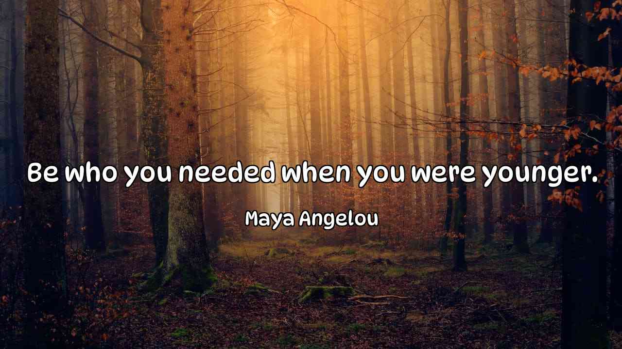 Be who you needed when you were younger. - Maya Angelou