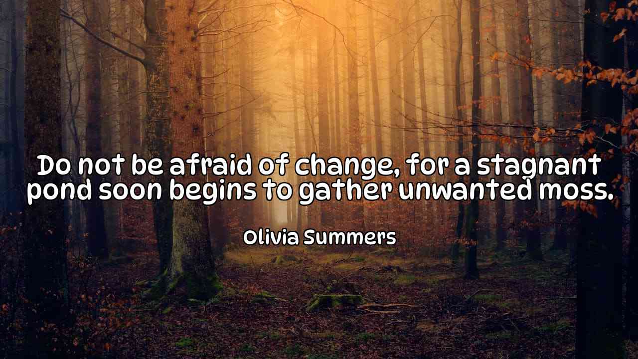 Do not be afraid of change, for a stagnant pond soon begins to gather unwanted moss. - Olivia Summers