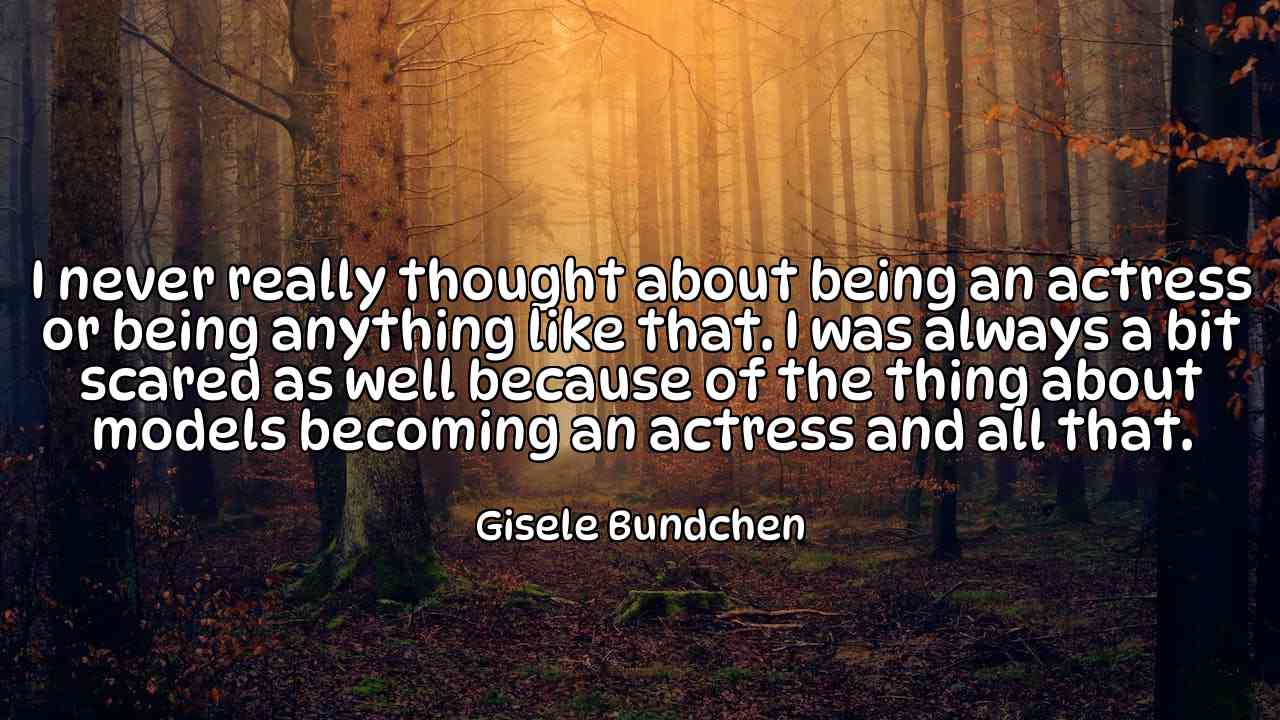 I never really thought about being an actress or being anything like that. I was always a bit scared as well because of the thing about models becoming an actress and all that. - Gisele Bundchen