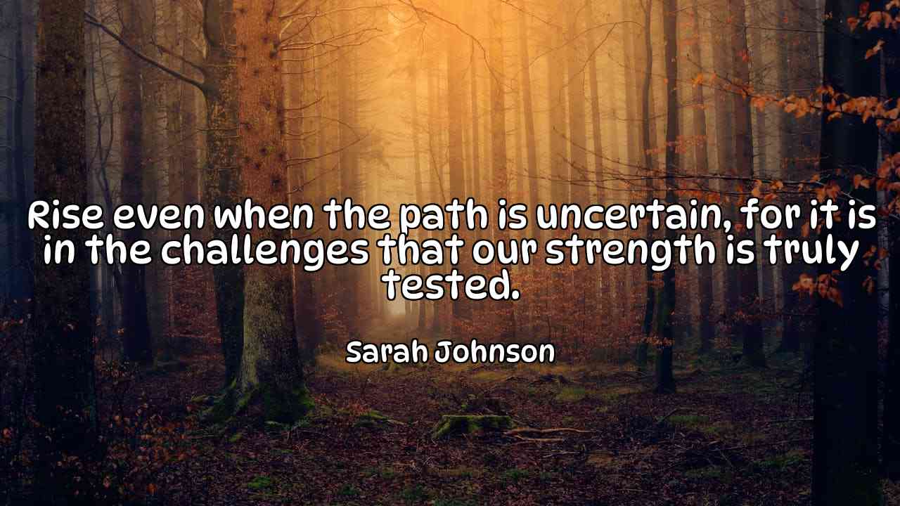 Rise even when the path is uncertain, for it is in the challenges that our strength is truly tested. - Sarah Johnson