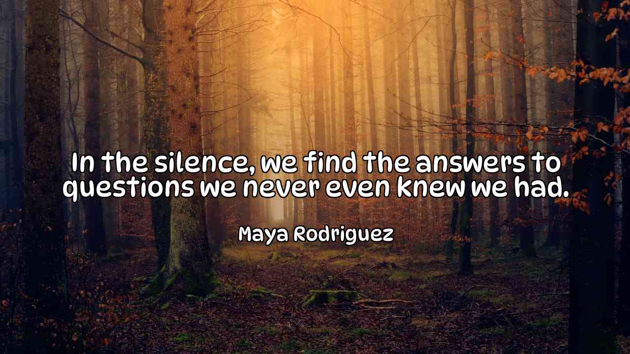 In the silence, we find the answers to questions we never even knew we had. - Maya Rodriguez