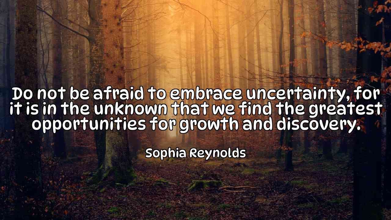 Do not be afraid to embrace uncertainty, for it is in the unknown that we find the greatest opportunities for growth and discovery. - Sophia Reynolds