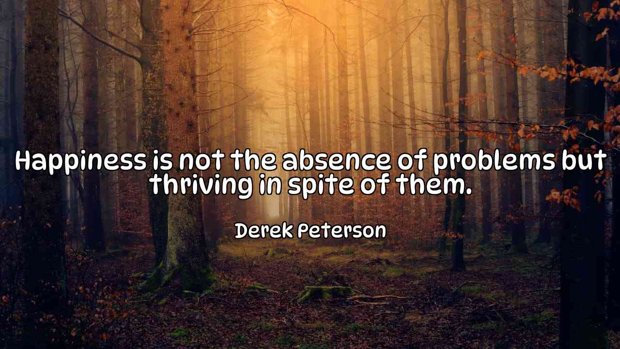 Happiness is not the absence of problems but thriving in spite of them. - Derek Peterson