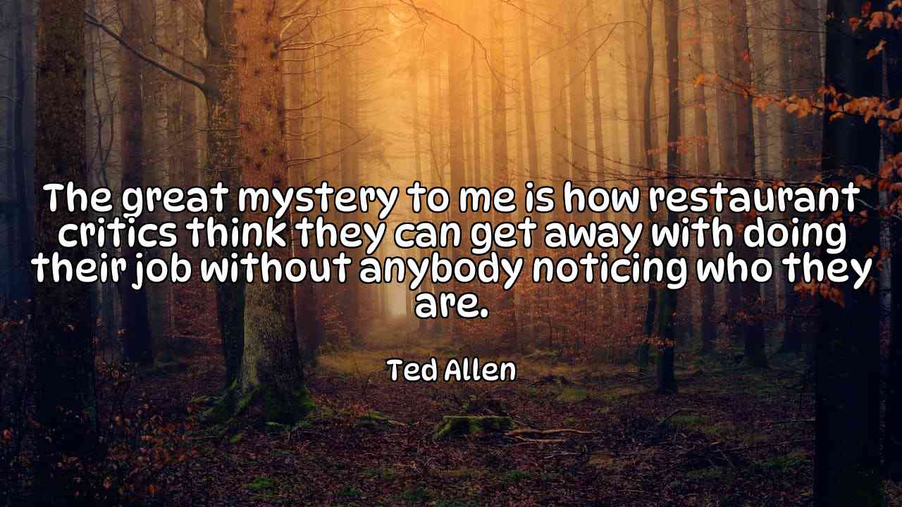 The great mystery to me is how restaurant critics think they can get away with doing their job without anybody noticing who they are. - Ted Allen