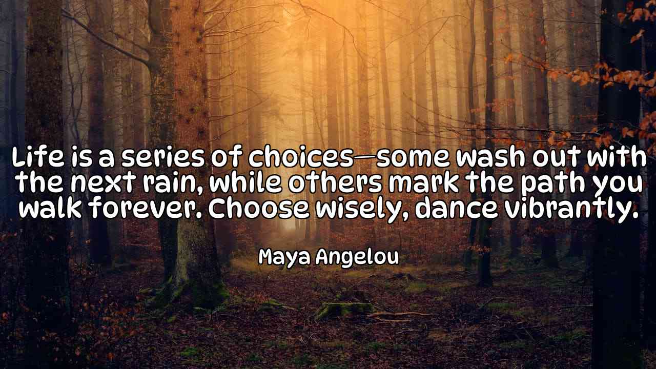 Life is a series of choices—some wash out with the next rain, while others mark the path you walk forever. Choose wisely, dance vibrantly. - Maya Angelou