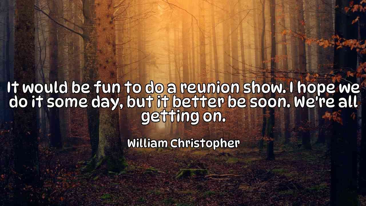 It would be fun to do a reunion show. I hope we do it some day, but it better be soon. We're all getting on. - William Christopher