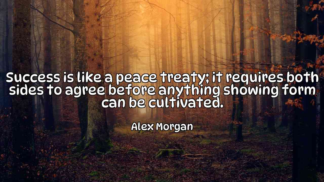 Success is like a peace treaty; it requires both sides to agree before anything showing form can be cultivated. - Alex Morgan