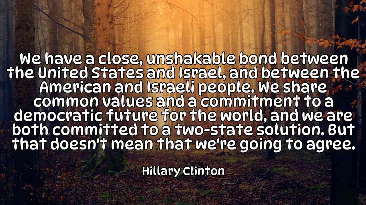 We have a close, unshakable bond between the United States and Israel, and between the American and Israeli people. We share common values and a commitment to a democratic future for the world, and we are both committed to a two-state solution. But that doesn't mean that we're going to agree. - Hillary Clinton