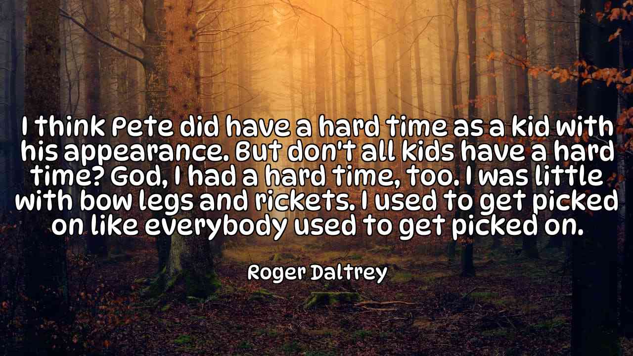 I think Pete did have a hard time as a kid with his appearance. But don't all kids have a hard time? God, I had a hard time, too. I was little with bow legs and rickets. I used to get picked on like everybody used to get picked on. - Roger Daltrey