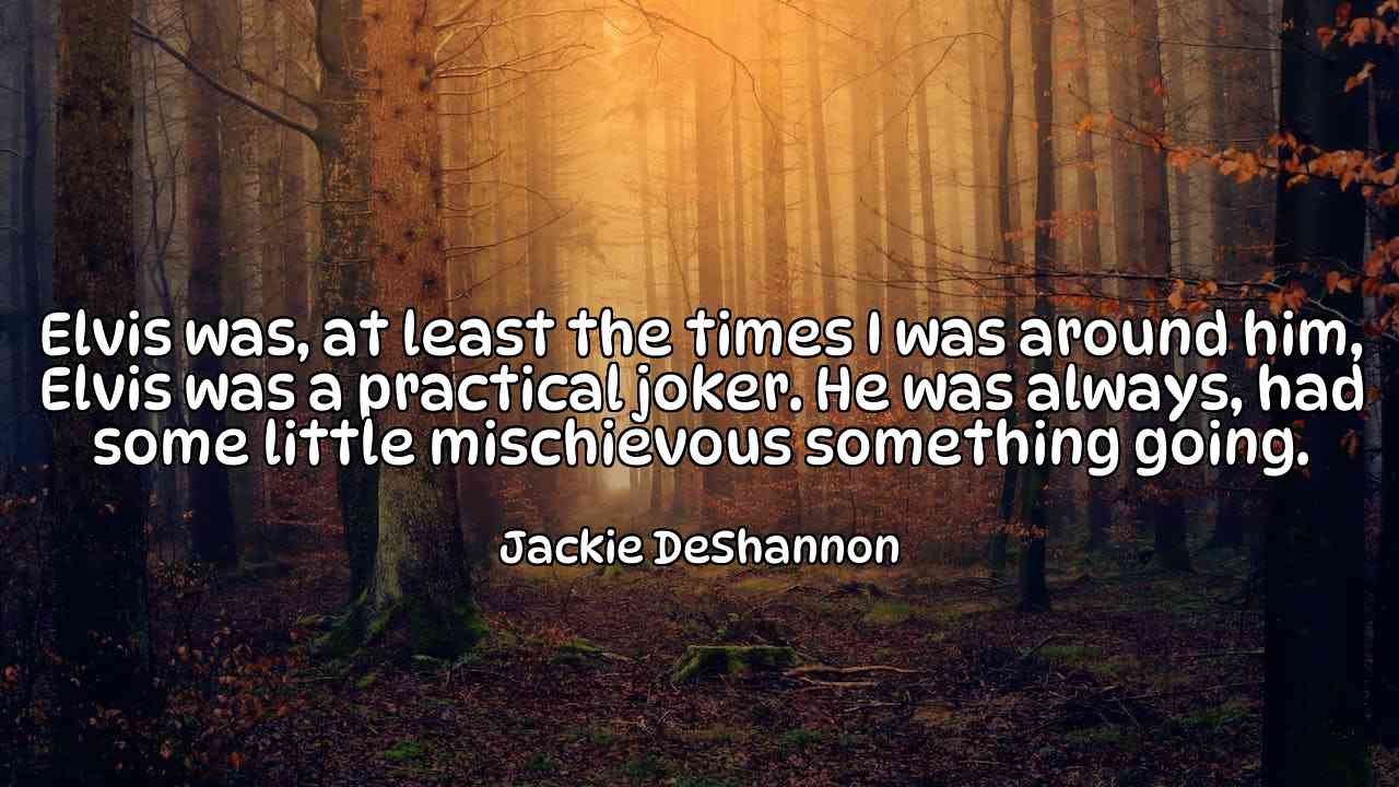 Elvis was, at least the times I was around him, Elvis was a practical joker. He was always, had some little mischievous something going. - Jackie DeShannon