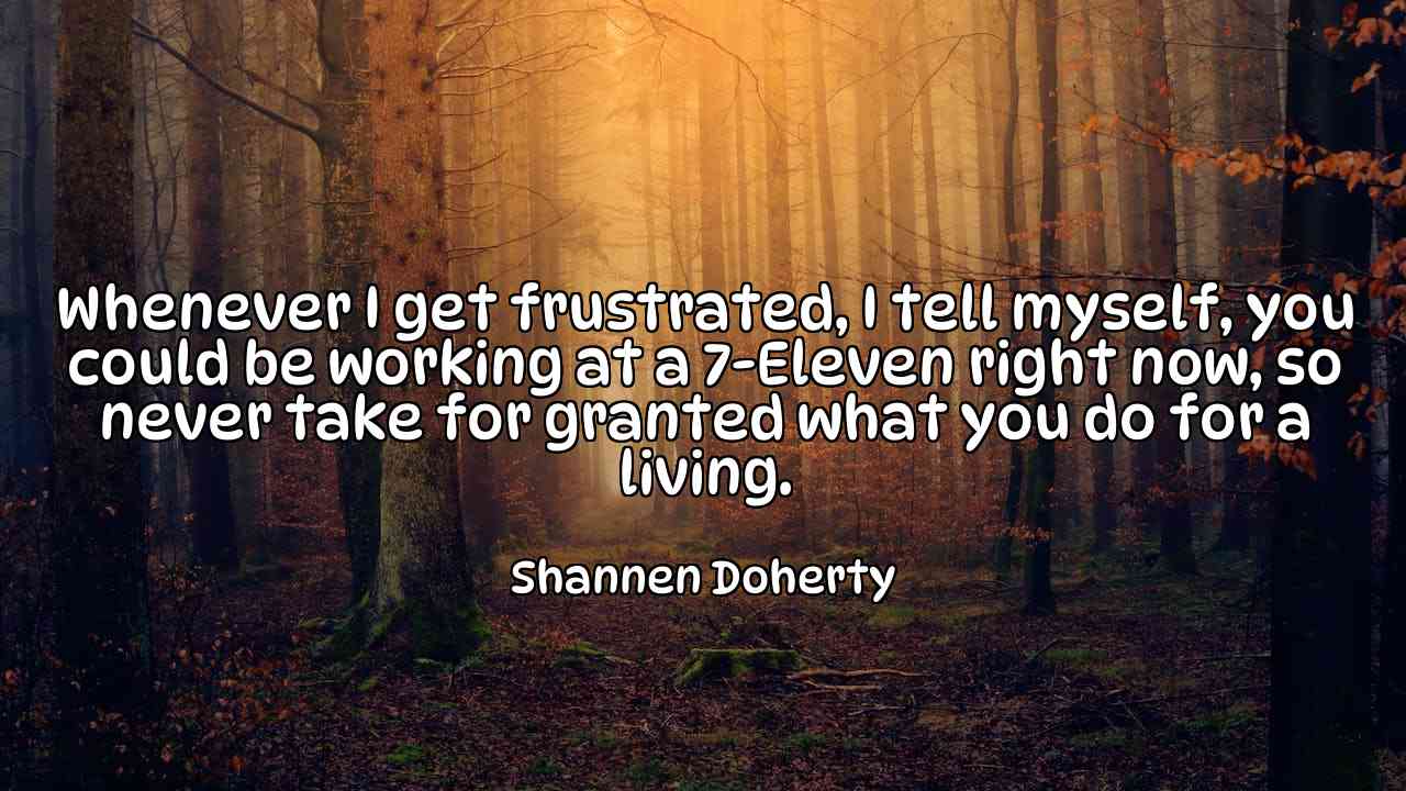 Whenever I get frustrated, I tell myself, you could be working at a 7-Eleven right now, so never take for granted what you do for a living. - Shannen Doherty