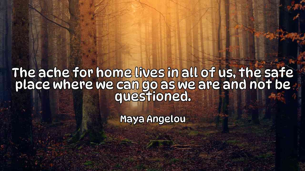 The ache for home lives in all of us, the safe place where we can go as we are and not be questioned. - Maya Angelou