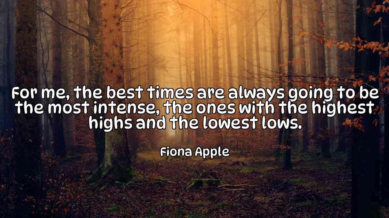 For me, the best times are always going to be the most intense, the ones with the highest highs and the lowest lows. - Fiona Apple