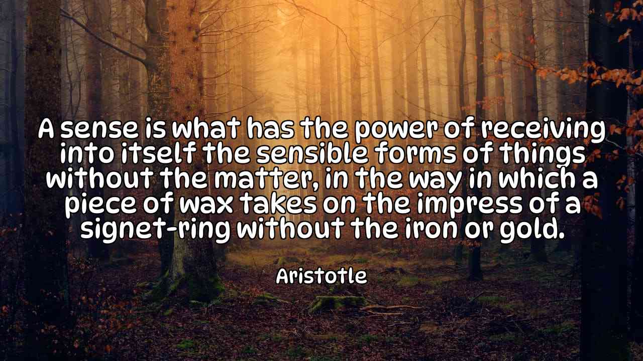 A sense is what has the power of receiving into itself the sensible forms of things without the matter, in the way in which a piece of wax takes on the impress of a signet-ring without the iron or gold. - Aristotle