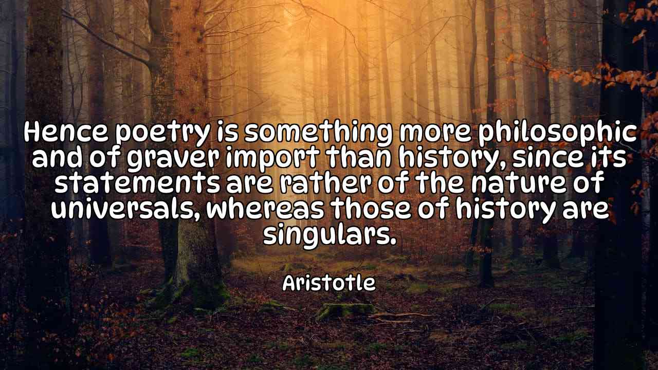 Hence poetry is something more philosophic and of graver import than history, since its statements are rather of the nature of universals, whereas those of history are singulars. - Aristotle