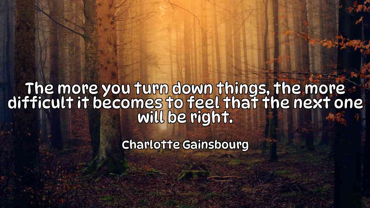 The more you turn down things, the more difficult it becomes to feel that the next one will be right. - Charlotte Gainsbourg