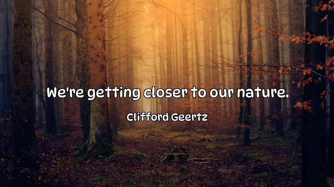 We're getting closer to our nature. - Clifford Geertz