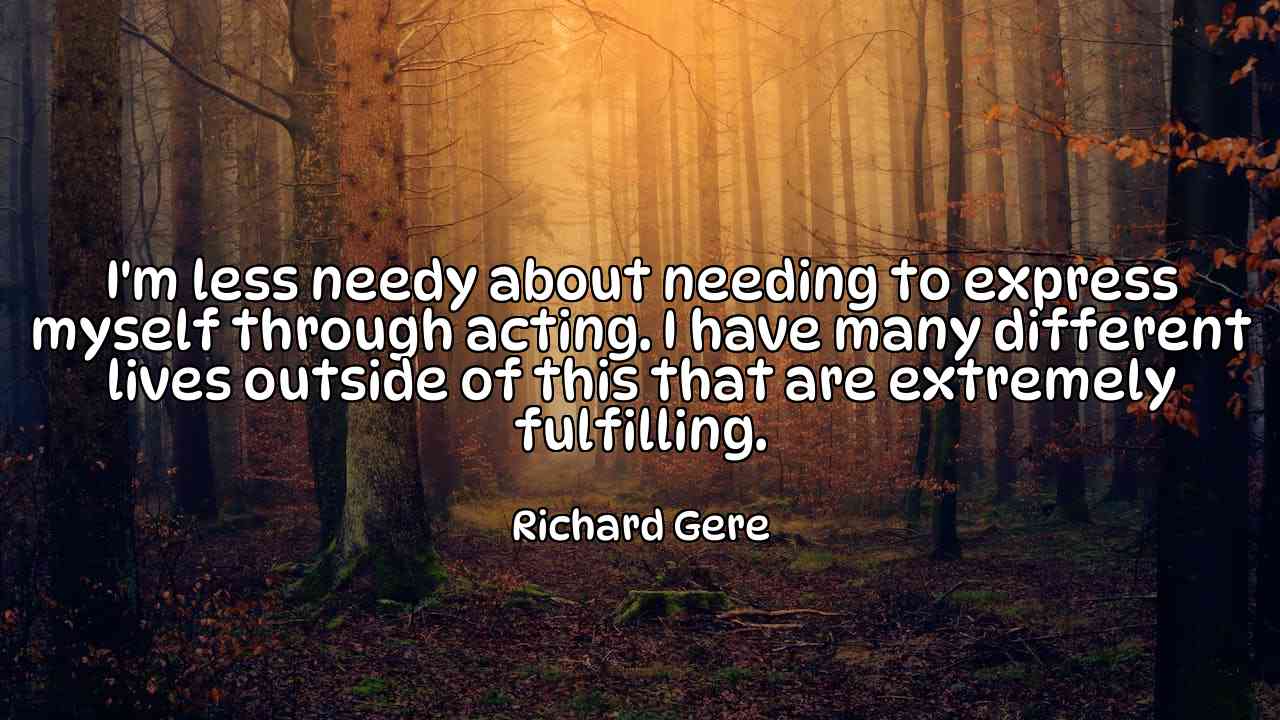 I'm less needy about needing to express myself through acting. I have many different lives outside of this that are extremely fulfilling. - Richard Gere