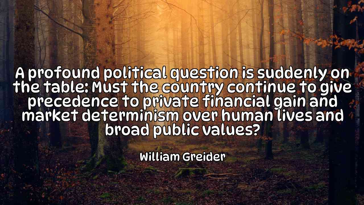 A profound political question is suddenly on the table: Must the country continue to give precedence to private financial gain and market determinism over human lives and broad public values? - William Greider