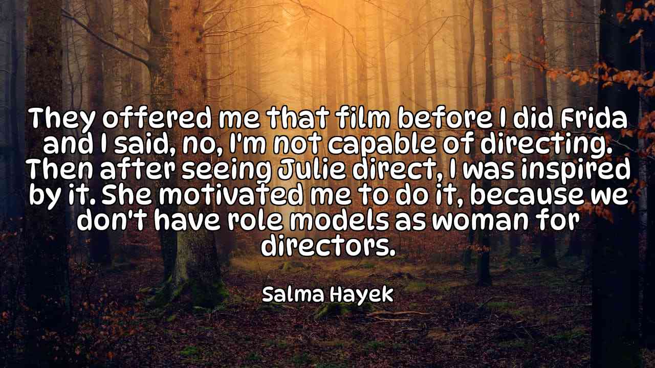 They offered me that film before I did Frida and I said, no, I'm not capable of directing. Then after seeing Julie direct, I was inspired by it. She motivated me to do it, because we don't have role models as woman for directors. - Salma Hayek