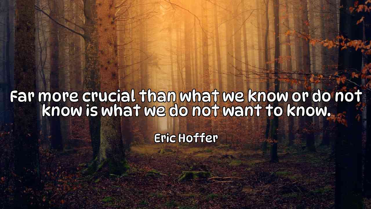 Far more crucial than what we know or do not know is what we do not want to know. - Eric Hoffer