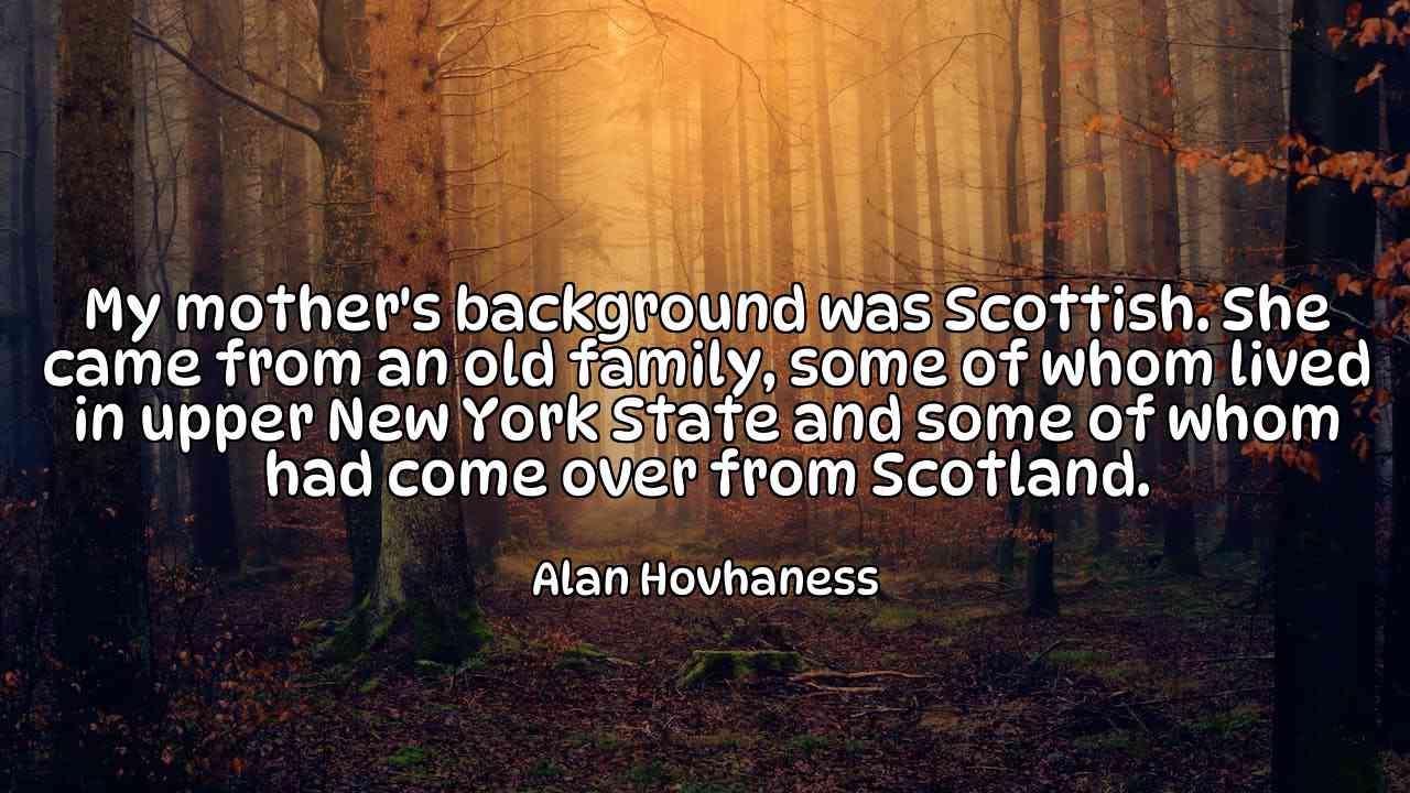 My mother's background was Scottish. She came from an old family, some of whom lived in upper New York State and some of whom had come over from Scotland. - Alan Hovhaness