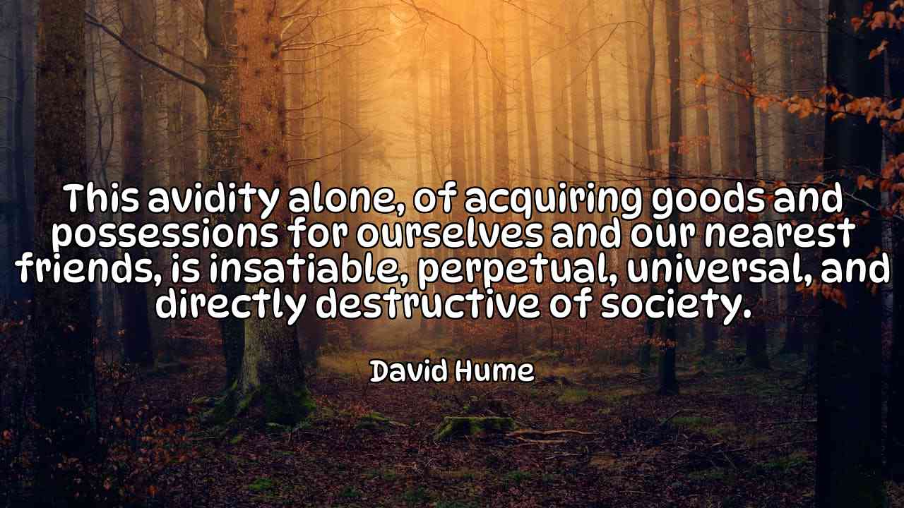 This avidity alone, of acquiring goods and possessions for ourselves and our nearest friends, is insatiable, perpetual, universal, and directly destructive of society. - David Hume